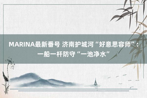 MARINA最新番号 济南护城河“好意思容师”：一船一杆防守“一池净水”