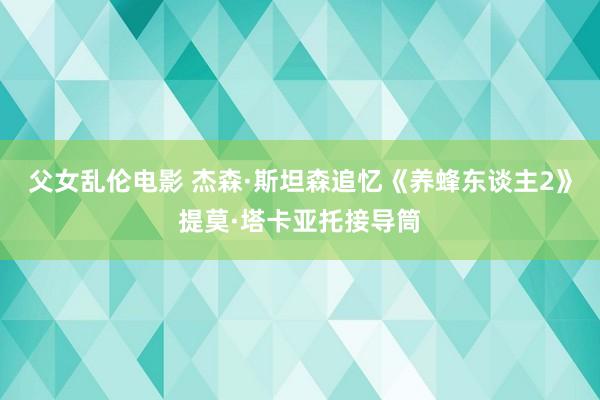 父女乱伦电影 杰森·斯坦森追忆《养蜂东谈主2》提莫·塔卡亚托接导筒