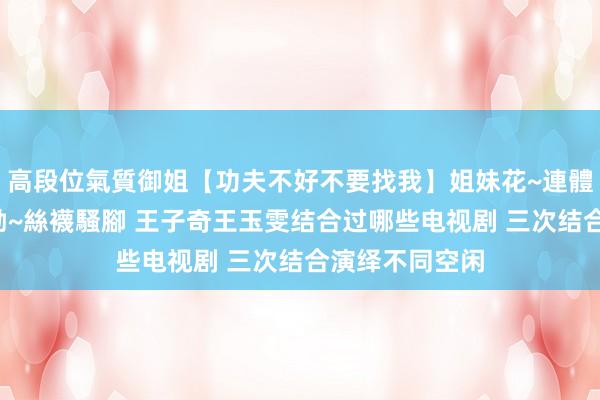 高段位氣質御姐【功夫不好不要找我】姐妹花~連體絲襪~大奶晃動~絲襪騷腳 王子奇王玉雯结合过哪些电视剧 三次结合演绎不同空闲
