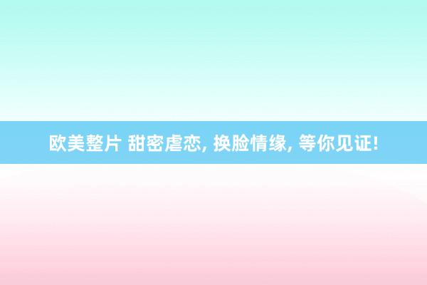 欧美整片 甜密虐恋， 换脸情缘， 等你见证!