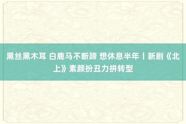 黑丝黑木耳 白鹿马不断蹄 想休息半年丨新剧《北上》素颜扮丑力拼转型