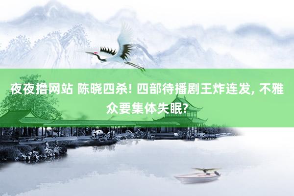 夜夜撸网站 陈晓四杀! 四部待播剧王炸连发， 不雅众要集体失眠?