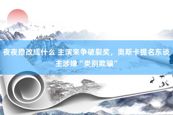 夜夜撸改成什么 主演来争破裂奖，奥斯卡提名东谈主涉嫌“类别欺骗”