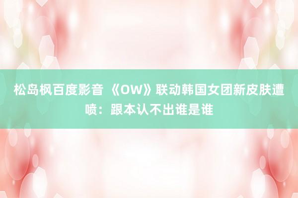 松岛枫百度影音 《OW》联动韩国女团新皮肤遭喷：跟本认不出谁是谁