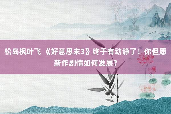 松岛枫叶飞 《好意思末3》终于有动静了！你但愿新作剧情如何发展？