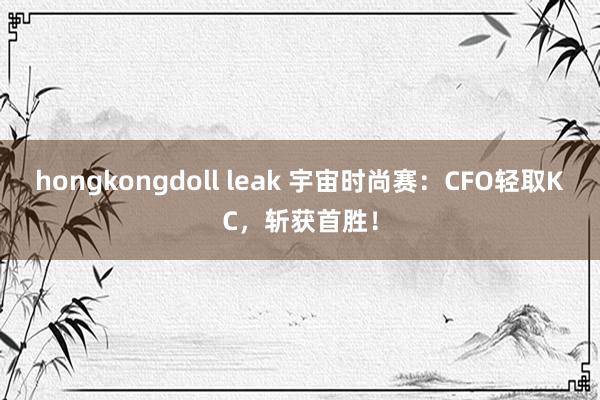 hongkongdoll leak 宇宙时尚赛：CFO轻取KC，斩获首胜！