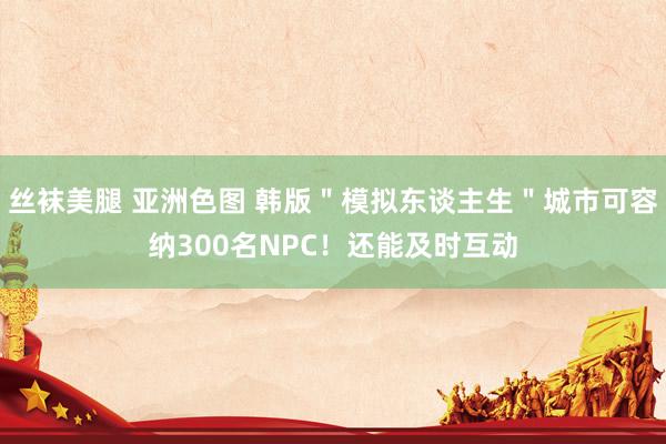 丝袜美腿 亚洲色图 韩版＂模拟东谈主生＂城市可容纳300名NPC！还能及时互动