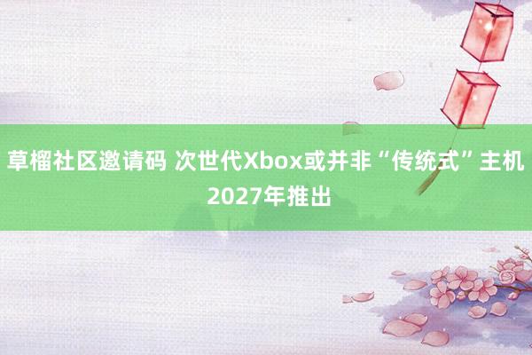 草榴社区邀请码 次世代Xbox或并非“传统式”主机 2027年推出