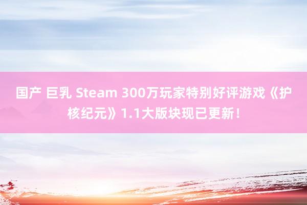 国产 巨乳 Steam 300万玩家特别好评游戏《护核纪元》1.1大版块现已更新！