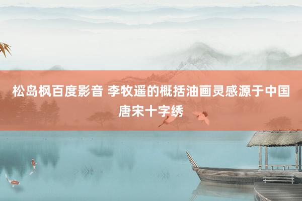 松岛枫百度影音 李牧遥的概括油画灵感源于中国唐宋十字绣