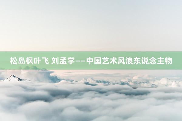 松岛枫叶飞 刘孟学——中国艺术风浪东说念主物