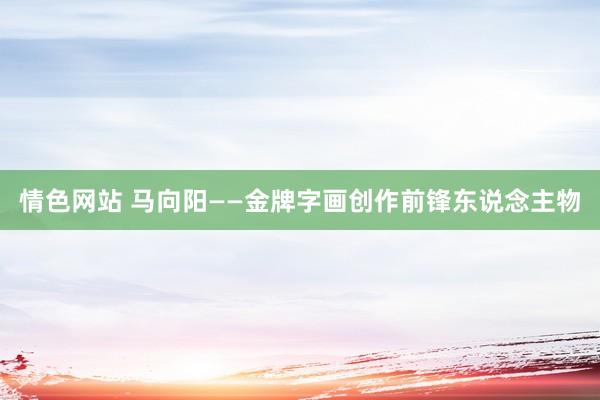 情色网站 马向阳——金牌字画创作前锋东说念主物