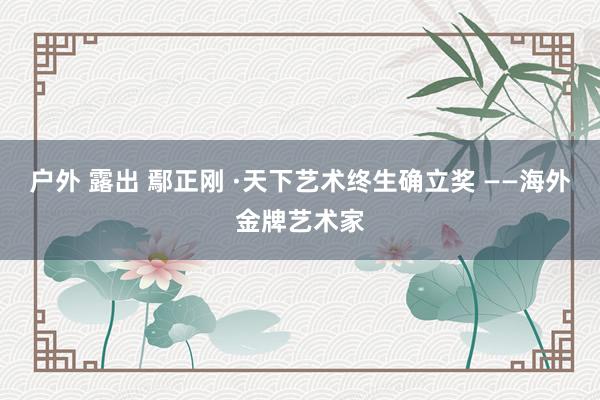户外 露出 鄢正刚 ·天下艺术终生确立奖 ——海外金牌艺术家