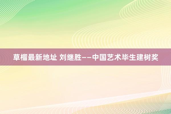 草榴最新地址 刘继胜——中国艺术毕生建树奖