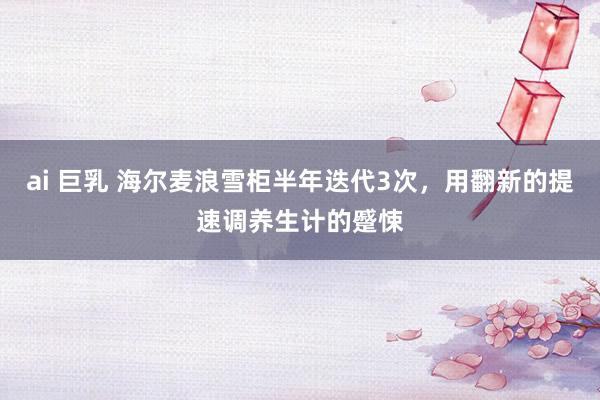 ai 巨乳 海尔麦浪雪柜半年迭代3次，用翻新的提速调养生计的蹙悚