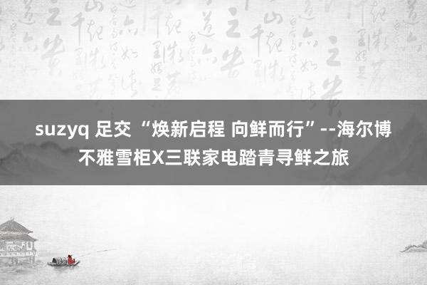 suzyq 足交 “焕新启程 向鲜而行”--海尔博不雅雪柜X三联家电踏青寻鲜之旅