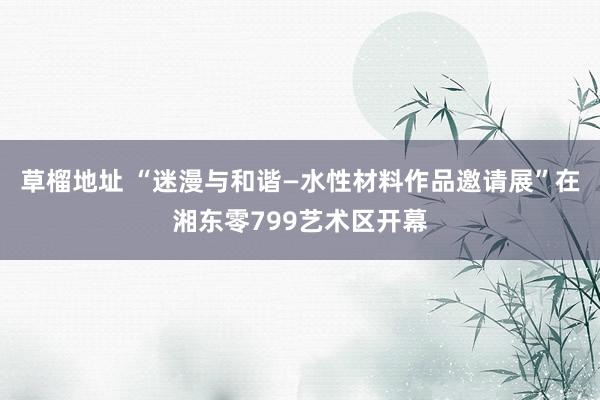 草榴地址 “迷漫与和谐—水性材料作品邀请展”在湘东零799艺术区开幕