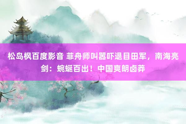 松岛枫百度影音 菲舟师叫嚣吓退目田军，南海亮剑：蜿蜒百出！中国爽朗卤莽