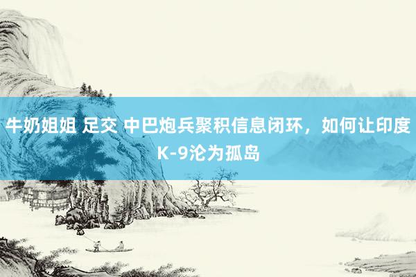 牛奶姐姐 足交 中巴炮兵聚积信息闭环，如何让印度K-9沦为孤岛