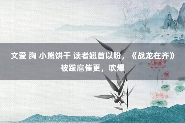 文爱 胸 小熊饼干 读者翘首以盼，《战龙在齐》被跋扈催更，吹爆