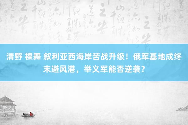 清野 裸舞 叙利亚西海岸苦战升级！俄军基地成终末避风港，举义军能否逆袭？