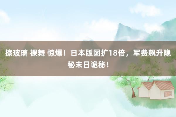 擦玻璃 裸舞 惊爆！日本版图扩18倍，军费飙升隐秘末日诡秘！