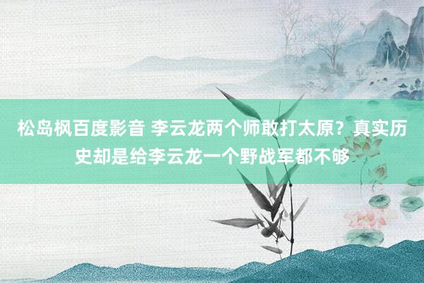 松岛枫百度影音 李云龙两个师敢打太原？真实历史却是给李云龙一个野战军都不够