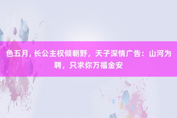 色五月， 长公主权倾朝野，天子深情广告：山河为聘，只求你万福金安