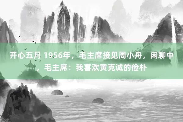 开心五月 1956年，毛主席接见周小舟，闲聊中，毛主席：我喜欢黄克诚的俭朴