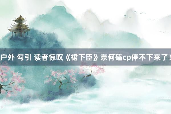 户外 勾引 读者惊叹《裙下臣》奈何磕cp停不下来了！