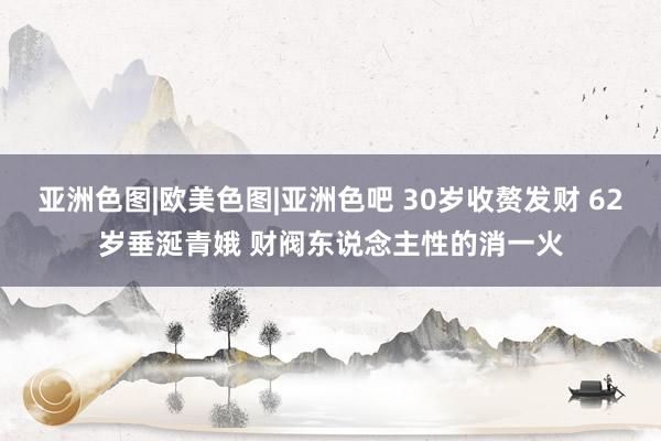 亚洲色图|欧美色图|亚洲色吧 30岁收赘发财 62岁垂涎青娥 财阀东说念主性的消一火