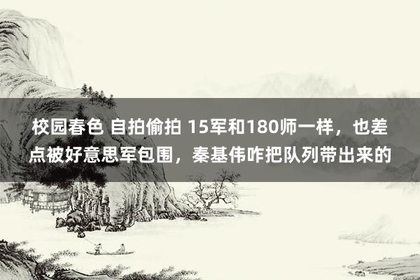 校园春色 自拍偷拍 15军和180师一样，也差点被好意思军包围，秦基伟咋把队列带出来的