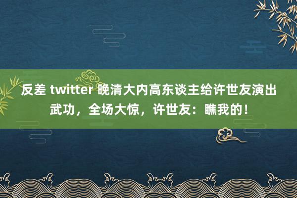 反差 twitter 晚清大内高东谈主给许世友演出武功，全场大惊，许世友：瞧我的！