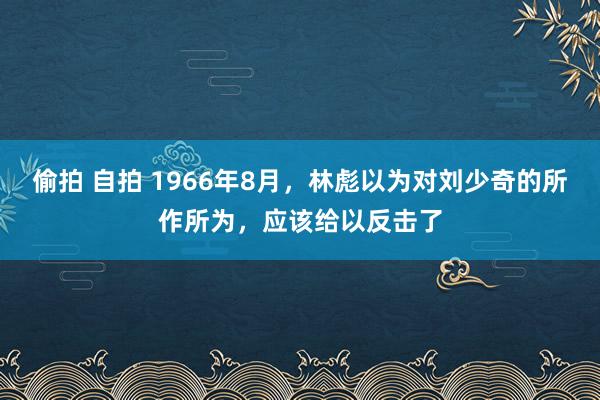 偷拍 自拍 1966年8月，林彪以为对刘少奇的所作所为，应该给以反击了