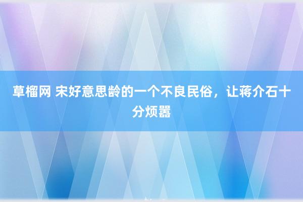 草榴网 宋好意思龄的一个不良民俗，让蒋介石十分烦嚣