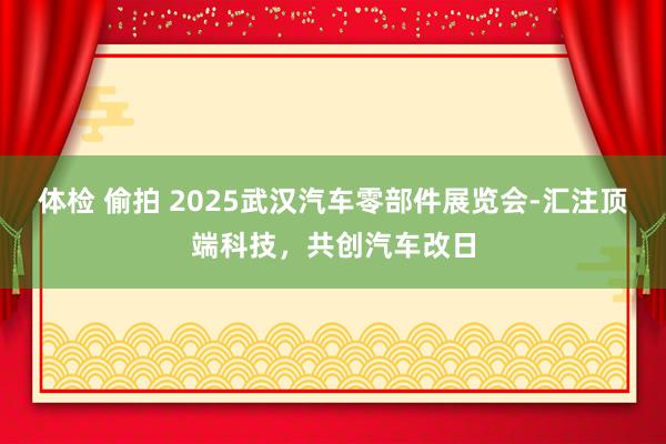 体检 偷拍 2025武汉汽车零部件展览会-汇注顶端科技，共创汽车改日