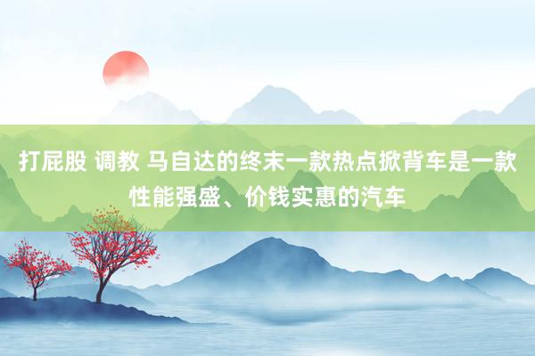 打屁股 调教 马自达的终末一款热点掀背车是一款性能强盛、价钱实惠的汽车