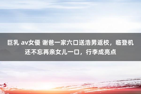 巨乳 av女優 谢爸一家六口送浩男返校，临登机还不忘再亲女儿一口，行李成亮点