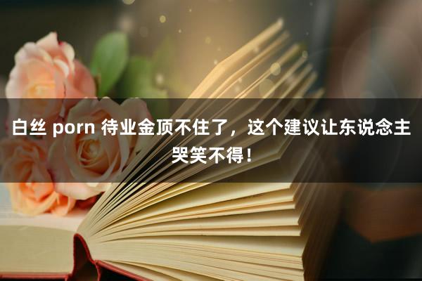 白丝 porn 待业金顶不住了，这个建议让东说念主哭笑不得！