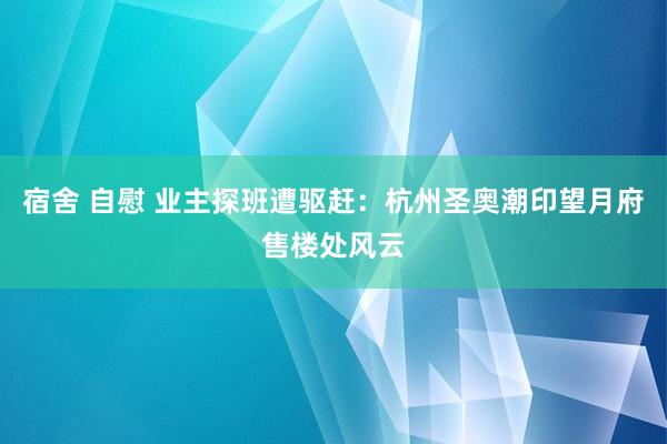 宿舍 自慰 业主探班遭驱赶：杭州圣奥潮印望月府售楼处风云