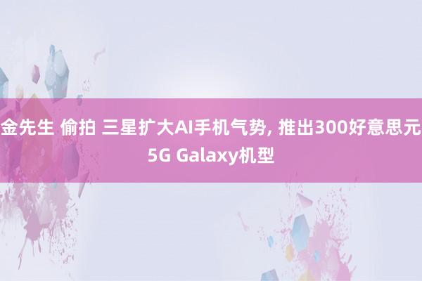 金先生 偷拍 三星扩大AI手机气势， 推出300好意思元5G Galaxy机型
