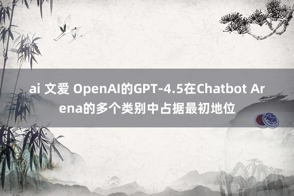 ai 文爱 OpenAI的GPT-4.5在Chatbot Arena的多个类别中占据最初地位