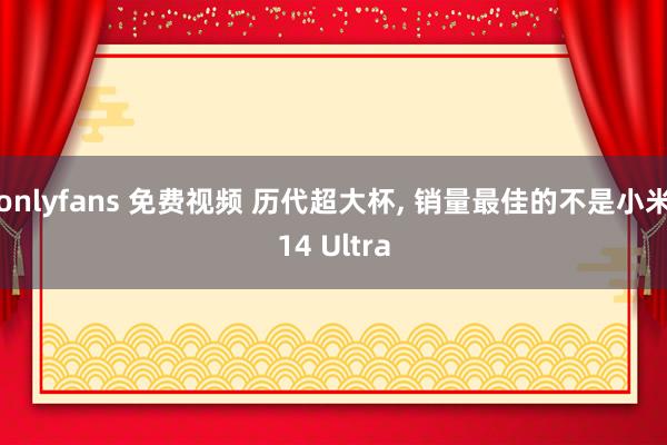 onlyfans 免费视频 历代超大杯， 销量最佳的不是小米14 Ultra