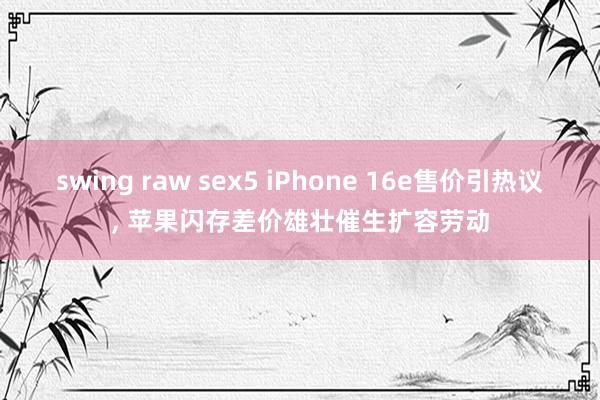 swing raw sex5 iPhone 16e售价引热议， 苹果闪存差价雄壮催生扩容劳动