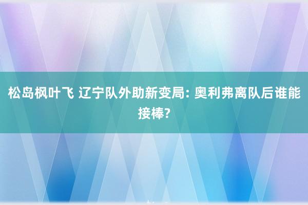 松岛枫叶飞 辽宁队外助新变局: 奥利弗离队后谁能接棒?