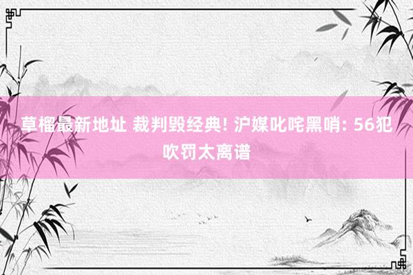 草榴最新地址 裁判毁经典! 沪媒叱咤黑哨: 56犯吹罚太离谱