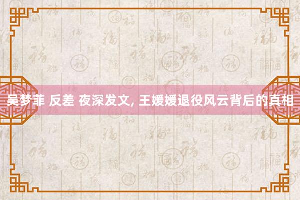 吴梦菲 反差 夜深发文， 王媛媛退役风云背后的真相