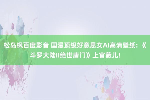 松岛枫百度影音 国漫顶级好意思女AI高清壁纸: 《斗罗大陆II绝世唐门》上官薇儿!