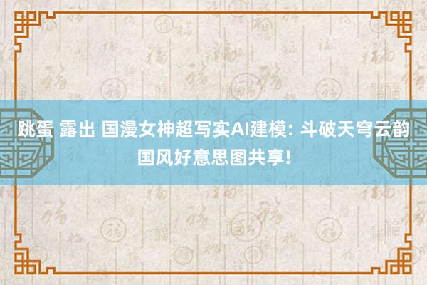 跳蛋 露出 国漫女神超写实AI建模: 斗破天穹云韵国风好意思图共享!