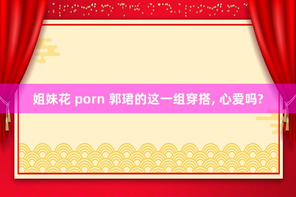 姐妹花 porn 郭珺的这一组穿搭， 心爱吗?